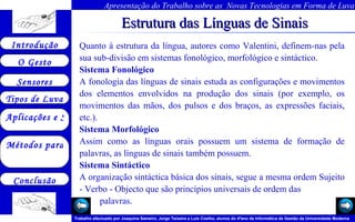 Estrutura das Línguas de Sinais Quanto à estrutura da língua, autores como Valentini, definem-nas pela sua sub-divisão em sistemas fonológico, morfológico e sintáctico.  Sistema Fonológico A fonologia das línguas de sinais estuda as configurações e movimentos dos elementos envolvidos na produção dos sinais (por exemplo, os movimentos das mãos, dos pulsos e dos braços, as expressões faciais, etc.).   Sistema Morfológico Assim como as línguas orais possuem um sistema de formação de palavras, as línguas de sinais também possuem.  Sistema Sintáctico A organização sintáctica básica dos sinais, segue a mesma ordem Sujeito - Verbo - Objecto que são princípios universais de ordem das  palavras.  Arquivo 