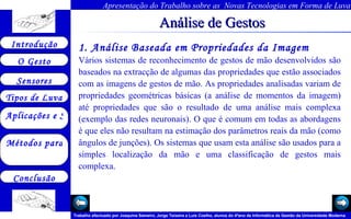 Análise de Gestos 1. Análise Baseada em Propriedades da Imagem   Vários sistemas de reconhecimento de gestos de mão desenvolvidos são baseados na extracção de algumas das propriedades que estão associados com as imagens de gestos de mão. As propriedades analisadas variam de propriedades geométricas básicas (a análise de momentos da imagem) até propriedades que são o resultado de uma análise mais complexa (exemplo das redes neuronais). O que é comum em todas as abordagens é que eles não resultam na estimação dos parâmetros reais da mão (como ângulos de junções). Os sistemas que usam esta análise são usados para a simples localização da mão e uma classificação de gestos mais complexa.   Arquivo 