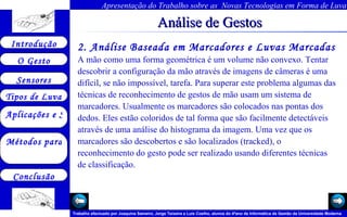 Análise de Gestos 2. Análise Baseada em Marcadores e Luvas Marcadas  A mão como uma forma geométrica é um volume não convexo. Tentar descobrir a configuração da mão através de imagens de câmeras é uma difícil, se não impossível, tarefa. Para superar este problema algumas das técnicas de reconhecimento de gestos de mão usam um sistema de marcadores. Usualmente os marcadores são colocados nas pontas dos dedos. Eles estão coloridos de tal forma que são facilmente detectáveis através de uma análise do histograma da imagem. Uma vez que os marcadores são descobertos e são localizados (tracked), o reconhecimento do gesto pode ser realizado usando diferentes técnicas de classificação.  Arquivo 