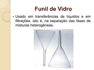 Funil de Vidro
 Usado em transferências de líquidos e em
filtrações, isto é, na separação das fases de
misturas heterogêneas.
 