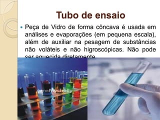 Tubo de ensaio
 Peça de Vidro de forma côncava é usada em
análises e evaporações (em pequena escala),
além de auxiliar na pesagem de substâncias
não voláteis e não higroscópicas. Não pode
ser aquecida diretamente.
 