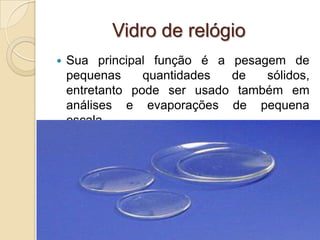Vidro de relógio
 Sua principal função é a pesagem de
pequenas quantidades de sólidos,
entretanto pode ser usado também em
análises e evaporações de pequena
escala.
 