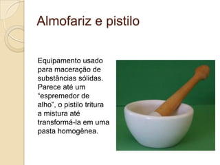 Almofariz e pistilo
Equipamento usado
para maceração de
substâncias sólidas.
Parece até um
“espremedor de
alho”, o pistilo tritura
a mistura até
transformá-la em uma
pasta homogênea.
 