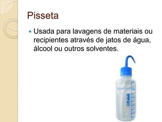 Pisseta
 Usada para lavagens de materiais ou
recipientes através de jatos de água,
álcool ou outros solventes.
 