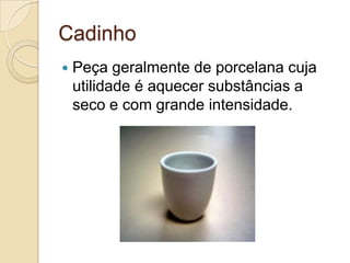 Cadinho
 Peça geralmente de porcelana cuja
utilidade é aquecer substâncias a
seco e com grande intensidade.
 