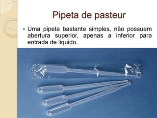 Pipeta de pasteur
 Uma pipeta bastante simples, não possuem
abertura superior, apenas a inferior para
entrada de liquido.
 