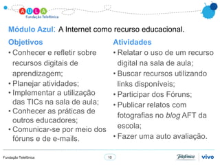 Módulo Azul: A Internet como recurso educacional.
   Objetivos                          Atividades
   • Conhecer e refletir sobre        • Relatar o uso de um recurso
     recursos digitais de               digital na sala de aula;
     aprendizagem;                    • Buscar recursos utilizando
   • Planejar atividades;               links disponíveis;
   • Implementar a utilização         • Participar dos Fóruns;
     das TICs na sala de aula;        • Publicar relatos com
   • Conhecer as práticas de
                                        fotografias no blog AFT da
     outros educadores;
   • Comunicar-se por meio dos          escola;
     fóruns e de e-mails.             • Fazer uma auto avaliação.

Fundação Telefônica              10
 