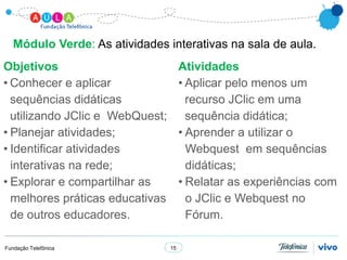 Módulo Verde: As atividades interativas na sala de aula.
Objetivos                             Atividades
• Conhecer e aplicar                  • Aplicar pelo menos um
  sequências didáticas                  recurso JClic em uma
  utilizando JClic e WebQuest;          sequência didática;
• Planejar atividades;                • Aprender a utilizar o
• Identificar atividades                Webquest em sequências
  interativas na rede;                  didáticas;
• Explorar e compartilhar as          • Relatar as experiências com
  melhores práticas educativas          o JClic e Webquest no
  de outros educadores.                 Fórum.

Fundação Telefônica              15
 