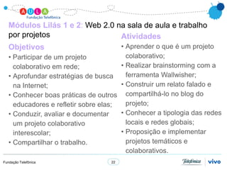 Módulos Lilás 1 e 2: Web 2.0 na sala de aula e trabalho
   por projetos                  Atividades
   Objetivos                           • Aprender o que é um projeto
   • Participar de um projeto            colaborativo;
     colaborativo em rede;             • Realizar brainstorming com a
   • Aprofundar estratégias de busca     ferramenta Wallwisher;
     na Internet;                      • Construir um relato falado e
   • Conhecer boas práticas de outros compartilhá-lo no blog do
     educadores e refletir sobre elas;   projeto;
   • Conduzir, avaliar e documentar    • Conhecer a tipologia das redes
     um projeto colaborativo             locais e redes globais;
     interescolar;                     • Proposição e implementar
   • Compartilhar o trabalho.            projetos temáticos e
                                         colaborativos.
Fundação Telefônica                22
 