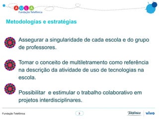 Metodologias e estratégias


             Assegurar a singularidade de cada escola e do grupo
             de professores.

             Tomar o conceito de multiletramento como referência
             na descrição da atividade de uso de tecnologias na
             escola.

             Possibilitar e estimular o trabalho colaborativo em
             projetos interdisciplinares.

Fundação Telefônica                  3
 