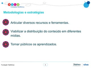 Metodologias e estratégias


             Articular diversos recursos e ferramentas.

             Viabilizar a distribuição do conteúdo em diferentes
             mídias.

             Tornar públicos os aprendizados.




Fundação Telefônica                  4
 