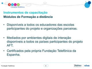 Instrumentos de capacitação
   Módulos de Formação a distância

  • Disponíveis a todos os educadores das escolas
    participantes do projeto e organizações parceiras.

  • Mediados por ambientes digitais de interação
    disponíveis a todos os países participantes do projeto
    AFT.
  • Certificados pela própria Fundação Telefônica da
    Espanha.


Fundação Telefônica            6
 