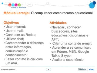 Módulo Laranja: O computador como recurso educacional.

   Objetivos                         Atividades
   • Usar Internet;                  • Navegar , conhecer
   • Usar e-mail;                      buscadores, sites
   • Conhecer as Redes;                educativos, dicionários e
   • Utilizar chat;                    AFT;
   • Compreender a diferença         • Criar uma conta de e-mail;
     entre informação,               • Aprender a se comunicar:
     comunicação e                     em Fórum, MSN, Google
     conhecimento;                     Talk e Skype;
   • Fazer contato inicial com       • Avaliar a experiência.
     um AVA.
Fundação Telefônica              8
 