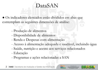 DataSAN
● Os indicadores elencados estão divididos em abas que
contemplam as seguintes dimensões de análise:

      - Produção de alimentos
      - Disponibilidade de alimentos
      - Renda e Despesas com alimentação
      - Acesso à alimentação adequada e saudável, incluindo água
      - Saúde, nutrição e acesso aos serviços relacionados
      - Educação
      - Programas e ações relacionadas a SAN

  2
 
