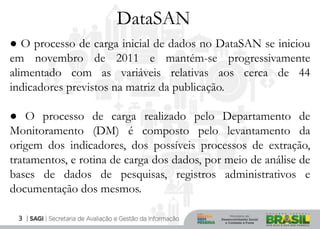 DataSAN
● O processo de carga inicial de dados no DataSAN se iniciou
em novembro de 2011 e mantém-se progressivamente
alimentado com as variáveis relativas aos cerca de 44
indicadores previstos na matriz da publicação.

● O processo de carga realizado pelo Departamento de
Monitoramento (DM) é composto pelo levantamento da
origem dos indicadores, dos possíveis processos de extração,
tratamentos, e rotina de carga dos dados, por meio de análise de
bases de dados de pesquisas, registros administrativos e
documentação dos mesmos.

 3
 