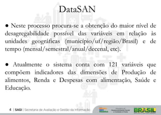 DataSAN
● Neste processo procura-se a obtenção do maior nível de
desagregabilidade possível das variáveis em relação às
unidades geográficas (município/uf/região/Brasil) e de
tempo (mensal/semestral/anual/decenal, etc).

● Atualmente o sistema conta com 121 variáveis que
compõem indicadores das dimensões de Produção de
alimentos, Renda e Despesas com alimentação, Saúde e
Educação.


 4
 