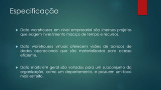 Especificação
 Data warehouses em nível empresarial são imensos projetos
que exigem investimento maciço de tempo e recursos.
 Data warehouses virtuais oferecem visões de bancos de
dados operacionais que são materializadas para acesso
eficiente.
 Data marts em geral são voltados para um subconjunto da
organização, como um departamento, e possuem um foco
mais estreito.
 