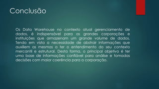 Conclusão
Os Data Warehouse no contexto atual gerenciamento de
dados, é indispensável para as grandes corporações e
instituições que armazenam um grande volume de dados.
Tendo em vista a necessidade de abstrair informações que
auxiliem as mesmas a ter o entendimento do seu contexto
mercantil e estrutural. Desta forma, o principal objetivo é ter
uma base de informações confiável para análise e tomadas
decisões com maior coerência para a corporação.
 
