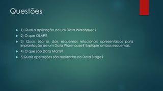 Questões
 1) Qual a aplicação de um Data Warehouse?
 2) O que OLAP?
 3) Quais são os dois esquemas relacionais apresentados para
implantação de um Data Warehouse? Explique ambos esquemas.
 4) O que são Data Marts?
 5)Quais operações são realizadas no Data Stage?
 