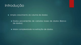 Introdução
 Amplo crescimento do volume de dados;
 Dados provenientes de variadas bases de dados (Banco
de dados);
 Maior complexidade na extração de dados.
 