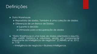 Definições
 Data Warehouse
 Repositório de dados. Também é uma coleção de dados;
 Diferenças de um Banco de Dados:
Suporte à decisão
Otimizado para a recuperação de dados
 “Data Warehouse é uma base de dados orientada a assunto,
não volátil, histórica e volumosa, sendo um componente
importante da inteligência de negócios” (CARNIEL et al, 2012,
p. 113)
– Inteligência de negócios = Business Intelligence.
 