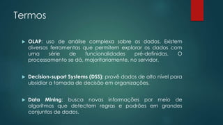 Termos
 OLAP: uso de análise complexa sobre os dados. Existem
diversas ferramentas que permitem explorar os dados com
uma série de funcionalidades pré-definidas. O
processamento se dá, majoritariamente, no servidor.
 Decision-suport Systems (DSS): provê dados de alto nível para
ubsidiar a tomada de decisão em organizações.
 Data Mining: busca novas informações por meio de
algoritmos que detectem regras e padrões em grandes
conjuntos de dados.
 