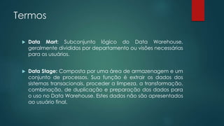 Termos
 Data Mart: Subconjunto lógico do Data Warehouse,
geralmente divididos por departamento ou visões necessárias
para os usuários.
 Data Stage: Composta por uma área de armazenagem e um
conjunto de processos. Sua função é extrair os dados dos
sistemas transacionais, proceder a limpeza, a transformação,
combinação, de duplicação e preparação dos dados para
o uso no Data Warehouse. Estes dados não são apresentados
ao usuário final.
 