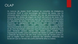 OLAP
Os bancos de dados OLAP facilitam as consultas de inteligência
comercial. OLAP é uma tecnologia de banco de dados que foi
otimizada para consulta e relatório, em vez de processamento do
transações. Os dados de origem do OLAP são bancos de dado OLTP
(Online Transactional Processing) que são comumente armazenados
em depósitos de dados. Os dados OLAP são derivados desses dados
históricos, e agregados em estruturas que permitem análise
sofisticada. Os dados OLAP também são organizados
hierarquicamente e armazenados em cubos em vez de tabelas. Trata-
se de uma tecnologia sofisticada que usa estruturas multidimensionais
para fornecer acesso rápido aos dados para análise. Essa
organização facilita, para um relatório de tabela ou gráfico dinâmico,
a exibição de resumos de alto nível, como totais de vendas para um
país ou região, bem como a exibição dos detalhes referentes aos
locais em que as vendas são particularmente altas ou baixas.
 