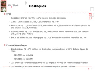 Destaques 3T08 Geração de energia no 3T08, 16,3% superior à energia assegurada 3.241,1 GWh gerados no 3T08, 4,5% menor que no 3T07 EBITDA de R$ 333,7 milhões no 3T08, crescimento de 20,6% comparado ao mesmo período do ano anterior (R$ 276,7 milhões) Lucro líquido de R$ 187,7 milhões no 3T08, acréscimo de 33,0% na comparação com lucro do 3T07, de R$ 141,1 milhões Em 28 de agosto de 2008 foram pagos R$ 134,1 milhões em dividendos referentes ao 2T08 Eventos Subseqüentes Distribuição de R$ 187,7 milhões em dividendos, correspondentes a 100% do lucro líquido do 3T08: –  R$ 0,4698 por ação ON –  R$ 0,5168 por ação PN –  Guia Exame de Sustentabilidade: Uma das 20 empresas modelo em sustentabilidade no Brasil –  Guia Revista S/A e Exame: Uma das 150 melhores empresas para se Trabalhar 