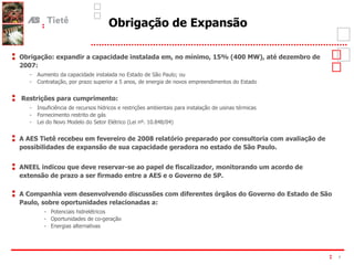 Obrigação de Expansão Obrigação: expandir a capacidade instalada em, no mínimo, 15% (400 MW), até dezembro de 2007: - Aumento da capacidade instalada no Estado de São Paulo; ou  - Contratação, por prazo superior a 5 anos, de energia de novos empreendimentos do Estado Restrições para cumprimento: - Insuficiência de recursos hídricos e restrições ambientais para instalação de usinas térmicas  - Fornecimento restrito de gás - Lei do Novo Modelo do Setor Elétrico (Lei nº. 10.848/04) A AES Tietê recebeu em fevereiro de 2008 relatório preparado por consultoria com avaliação de possibilidades de expansão de sua capacidade geradora no estado de São Paulo. ANEEL indicou que deve reservar-se ao papel de fiscalizador, monitorando um acordo de extensão de prazo a ser firmado entre a AES e o Governo de SP. A Companhia vem desenvolvendo discussões com diferentes órgãos do Governo do Estado de São Paulo, sobre oportunidades relacionadas a: - Potenciais hidrelétricos - Oportunidades de co-geração - Energias alternativas 
