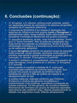 6. Conclusões (continuação):
 O. ferrugineaO. ferruginea ee O. discolorO. discolor, embora muito próximas, podem, embora muito próximas, podem
ser separadas através da coloração e da estrutura da genitáliaser separadas através da coloração e da estrutura da genitália
acessória do 2º segmento abdominal.acessória do 2º segmento abdominal.
 A proposta de BUCHHOLZ em relação à separação dasA proposta de BUCHHOLZ em relação à separação das
espécies deespécies de OrthemisOrthemis em dois grupos (em dois grupos (LevisLevis ee FerrugineaFerruginea), é), é
perfeitamente válida. Neste trabalho foram adicionados novosperfeitamente válida. Neste trabalho foram adicionados novos
caracteres morfológicos diferenciais aos grupos propostos.caracteres morfológicos diferenciais aos grupos propostos.
 O. aequilibrisO. aequilibris apresenta, de fato, duas formas distintas: “formaapresenta, de fato, duas formas distintas: “forma
azul” e “forma vermelha”. Não foi possível a separação dasazul” e “forma vermelha”. Não foi possível a separação das
duas formas em espécies ou subespécies, devido à grandeduas formas em espécies ou subespécies, devido à grande
similaridade morfológica e à inexistência de uma forma híbridasimilaridade morfológica e à inexistência de uma forma híbrida
ou de isolamento geográfico.ou de isolamento geográfico.
 O grupoO grupo ferrugineaferruginea apresenta um pequeno grupo de espéciesapresenta um pequeno grupo de espécies
muito próximas, porém distintas, facilmente confundíveis àmuito próximas, porém distintas, facilmente confundíveis à
primeira vista devido à grande similaridade no padrão geral deprimeira vista devido à grande similaridade no padrão geral de
coloração:coloração: O. discolor, O.ferrugineaO. discolor, O.ferruginea ee O.schmidtiO.schmidti..
 A formaA forma O. antilleanaO. antilleana é, provavelmente, uma nova espécie doé, provavelmente, uma nova espécie do
grupo ferruginea, muito próxima degrupo ferruginea, muito próxima de O. discolor, O. ferrugineaO. discolor, O. ferruginea
ee O. schmidtiO. schmidti..
 Neste trabalho é mantida a validade deNeste trabalho é mantida a validade de O. sulphurataO. sulphurata
suportada pela existência de mancha negra no lábio. Suasuportada pela existência de mancha negra no lábio. Sua
posição nos grupos de espécies deposição nos grupos de espécies de OrthemisOrthemis não foinão foi
estabelecida, devido à falta de análise de material e aoestabelecida, devido à falta de análise de material e ao
desaparecimento do tipo.desaparecimento do tipo.
 A análise molecular realizada confirmou queA análise molecular realizada confirmou que OrthemisOrthemis,,
ErythemisErythemis ee LibellulaLibellula são gêneros monofiléticos esão gêneros monofiléticos e
evolutivamente muito próximos, suportando a prosposta deevolutivamente muito próximos, suportando a prosposta de
autores anteriores. Os três gêneros, de ocorrência Neártica-autores anteriores. Os três gêneros, de ocorrência Neártica-
Neotropical são formados por grupos de espécies separadasNeotropical são formados por grupos de espécies separadas
basicamente pelo abdômen largo, afilando gradativamente oubasicamente pelo abdômen largo, afilando gradativamente ou
dilatado nos segmentos inciais, afilando abruptamente.dilatado nos segmentos inciais, afilando abruptamente.
 