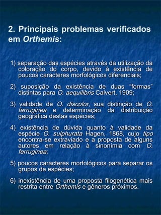 2. Principais problemas verificados
em Orthemis:
1) separação das espécies através da utilização da1) separação das espécies através da utilização da
coloração do corpo, devido à existência decoloração do corpo, devido à existência de
poucos caracteres morfológicos diferenciais;poucos caracteres morfológicos diferenciais;
2) suposição da existência de duas “formas”2) suposição da existência de duas “formas”
distintas paradistintas para O. aequilibrisO. aequilibris Calvert, 1909;Calvert, 1909;
3) validade de3) validade de O. discolorO. discolor, sua distinção de, sua distinção de O.O.
ferrugineaferruginea e determinação da distribuiçãoe determinação da distribuição
geográfica destas espécies;geográfica destas espécies;
4) existência de dúvida quanto à validade da4) existência de dúvida quanto à validade da
espécieespécie O. sulphurataO. sulphurata Hagen, 1868, cujoHagen, 1868, cujo tipotipo
encontra-se extraviado e a proposta de algunsencontra-se extraviado e a proposta de alguns
autores em relação à sinonímia comautores em relação à sinonímia com O.O.
ferrugineaferruginea;;
5) poucos caracteres morfológicos para separar os5) poucos caracteres morfológicos para separar os
grupos de espécies;grupos de espécies;
6) inexistência de uma proposta filogenética mais6) inexistência de uma proposta filogenética mais
restrita entrerestrita entre OrthemisOrthemis e gêneros próximos.e gêneros próximos.
 