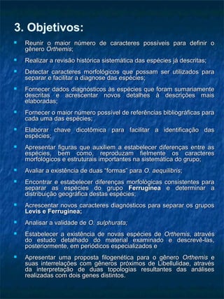 3. Objetivos:
 Reunir o maior número de caracteres possíveis para definir oReunir o maior número de caracteres possíveis para definir o
gênerogênero OrthemisOrthemis;;
 Realizar a revisão histórica sistemática das espécies já descritas;Realizar a revisão histórica sistemática das espécies já descritas;
 Detectar caracteres morfológicos que possam ser utilizados paraDetectar caracteres morfológicos que possam ser utilizados para
separar e facilitar a diagnose das espécies;separar e facilitar a diagnose das espécies;
 Fornecer dados diagnósticos às espécies que foram sumariamenteFornecer dados diagnósticos às espécies que foram sumariamente
descritas e acrescentar novos detalhes à descrições maisdescritas e acrescentar novos detalhes à descrições mais
elaboradas;elaboradas;
 Fornecer o maior número possível de referências bibliográficas paraFornecer o maior número possível de referências bibliográficas para
cada uma das espécies;cada uma das espécies;
 Elaborar chave dicotômica para facilitar a identificação dasElaborar chave dicotômica para facilitar a identificação das
espécies;espécies;
 Apresentar figuras que auxiliem a estabelecer diferenças entre asApresentar figuras que auxiliem a estabelecer diferenças entre as
espécies, bem como, reproduzam fielmente os caracteresespécies, bem como, reproduzam fielmente os caracteres
morfológicos e estruturais importantes na sistemática do grupo;morfológicos e estruturais importantes na sistemática do grupo;
 Avaliar a existência de duas “formas” paraAvaliar a existência de duas “formas” para O. aequilibrisO. aequilibris;;
 Encontrar e estabelecer diferenças morfológicas consistentes paraEncontrar e estabelecer diferenças morfológicas consistentes para
separar as espécies do gruposeparar as espécies do grupo FerrugineaFerruginea e determinar ae determinar a
distribuição geográfica destas espécies;distribuição geográfica destas espécies;
 Acrescentar novos caracteres diagnósticos para separar os gruposAcrescentar novos caracteres diagnósticos para separar os grupos
Levis e Ferruginea;Levis e Ferruginea;
 Analisar a validade deAnalisar a validade de O. sulphurata;O. sulphurata;
 Estabelecer a existência de novas espécies deEstabelecer a existência de novas espécies de OrthemisOrthemis, através, através
do estudo detalhado do material examinado e descrevê-las,do estudo detalhado do material examinado e descrevê-las,
posteriormente, em periódicos especializados eposteriormente, em periódicos especializados e
 Apresentar uma proposta filogenética para o gêneroApresentar uma proposta filogenética para o gênero OrthemisOrthemis ee
suas interrelações com gêneros próximos de Libellulidae, atravéssuas interrelações com gêneros próximos de Libellulidae, através
da interpretação de duas topologias resultantes das análisesda interpretação de duas topologias resultantes das análises
realizadas com dois genes distintos.realizadas com dois genes distintos.
 