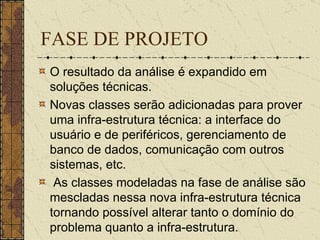 FASE DE PROJETO O resultado da análise é expandido em soluções técnicas.  Novas classes serão adicionadas para prover uma infra-estrutura técnica: a interface do usuário e de periféricos, gerenciamento de banco de dados, comunicação com outros sistemas, etc. As classes modeladas na fase de análise são mescladas nessa nova infra-estrutura técnica tornando possível alterar tanto o domínio do problema quanto a infra-estrutura. 