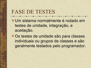 FASE DE TESTES Um sistema normalmente é rodado em testes de unidade, integração, e aceitação. Os testes de unidade são para classes individuais ou grupos de classes e são geralmente testados pelo programador.  