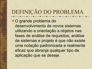 DEFINIÇÃO DO PROBLEMA O grande problema do desenvolvimento de novos sistemas utilizando a orientação a objetos nas fases de análise de requisitos, análise de sistemas e projeto é que não existe uma notação padronizada e realmente eficaz que abranja qualquer tipo de aplicação que se deseje.  