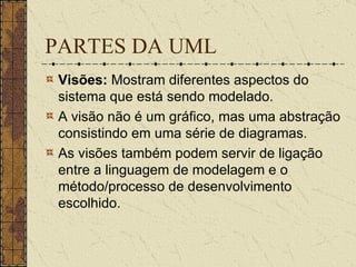 PARTES DA UML Visões:  Mostram diferentes aspectos do sistema que está sendo modelado.  A visão não é um gráfico, mas uma abstração consistindo em uma série de diagramas.  As visões também podem servir de ligação entre a linguagem de modelagem e o método/processo de desenvolvimento escolhido.   