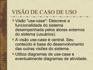 VISÃO DE CASO DE USO Visão "use-case": Descreve a funcionalidade do sistema desempenhada pelos atores externos do sistema (usuários).  A visão use-case é central. Seu conteúdo é base do desenvolvimento das outras visões do sistema.  Utiliza diagramas de use-case e eventualmente diagramas de atividade.   