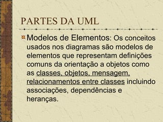 PARTES DA UML Modelos de Elementos : Os conceitos usados nos diagramas são modelos de elementos que representam definições comuns da orientação a objetos como as  classes, objetos, mensagem, relacionamentos entre classes  incluindo associações, dependências e heranças.   