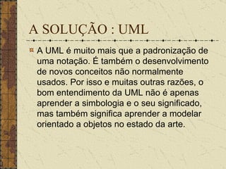A SOLUÇÃO : UML A UML é muito mais que a padronização de uma notação. É também o desenvolvimento de novos conceitos não normalmente usados. Por isso e muitas outras razões, o bom entendimento da UML não é apenas aprender a simbologia e o seu significado, mas também significa aprender a modelar orientado a objetos no estado da arte. 