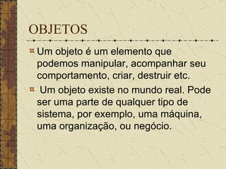 OBJETOS Um objeto é um elemento que podemos manipular, acompanhar seu comportamento, criar, destruir etc. Um objeto existe no mundo real. Pode ser uma parte de qualquer tipo de sistema, por exemplo, uma máquina, uma organização, ou negócio.  