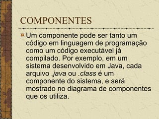 COMPONENTES Um componente pode ser tanto um código em linguagem de programação como um código executável já compilado. Por exemplo, em um sistema desenvolvido em Java, cada arquivo  .java  ou  .class  é um componente do sistema, e será mostrado no diagrama de componentes que os utiliza. 