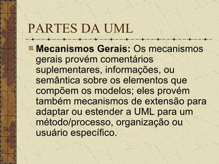 PARTES DA UML Mecanismos Gerais:  Os mecanismos gerais provém comentários suplementares, informações, ou semântica sobre os elementos que compõem os modelos; eles provém também mecanismos de extensão para adaptar ou estender a UML para um método/processo, organização ou usuário específico.   
