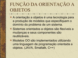 FUNÇÃO DA ORIENTAÇÃO A OBJETOS A orientação a objetos é uma tecnologia para a produção de modelos que especifiquem o domínio do problema de um sistema.   Sistemas orientados a objetos são flexíveis a mudanças e seus componentes são reutilizáveis.  Modelos OO são implementados utilizando uma linguagem de programação orientada a objetos. (JAVA, Smaltalk, C++) 