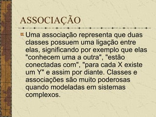 ASSOCIAÇÃO Uma associação representa que duas classes possuem uma ligação entre elas, significando por exemplo que elas "conhecem uma a outra", "estão conectadas com", "para cada X existe um Y" e assim por diante. Classes e associações são muito poderosas quando modeladas em sistemas complexos. 