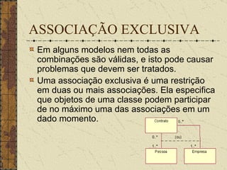 ASSOCIAÇÃO EXCLUSIVA Em alguns modelos nem todas as combinações são válidas, e isto pode causar problemas que devem ser tratados.  Uma associação exclusiva é uma restrição em duas ou mais associações. Ela especifica que objetos de uma classe podem participar de no máximo uma das associações em um dado momento.  