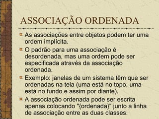 ASSOCIAÇÃO ORDENADA As associações entre objetos podem ter uma ordem implícita.  O padrão para uma associação é desordenada, mas uma ordem pode ser especificada através da associação ordenada.  Exemplo: janelas de um sistema têm que ser ordenadas na tela (uma está no topo, uma está no fundo e assim por diante).  A associação ordenada pode ser escrita apenas colocando "{ordenada}" junto a linha de associação entre as duas classes.  
