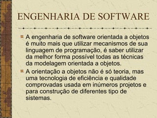 ENGENHARIA DE SOFTWARE A engenharia de software orientada a objetos é muito mais que utilizar mecanismos de sua linguagem de programação, é saber utilizar da melhor forma possível todas as técnicas da modelagem orientada a objetos. A orientação a objetos não é só teoria, mas uma tecnologia de eficiência e qualidade comprovadas usada em inúmeros projetos e para construção de diferentes tipo de sistemas.   