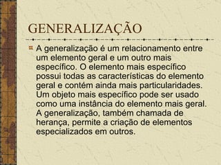 GENERALIZAÇÃO A generalização é um relacionamento entre um elemento geral e um outro mais específico. O elemento mais específico possui todas as características do elemento geral e contém ainda mais particularidades. Um objeto mais específico pode ser usado como uma instância do elemento mais geral. A generalização, também chamada de herança, permite a criação de elementos especializados em outros. 