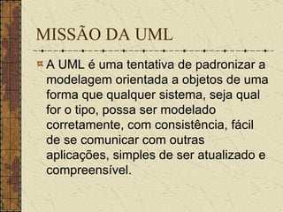 MISSÃO DA UML A UML é uma tentativa de padronizar a modelagem orientada a objetos de uma forma que qualquer sistema, seja qual for o tipo, possa ser modelado corretamente, com consistência, fácil de se comunicar com outras aplicações, simples de ser atualizado e compreensível.  